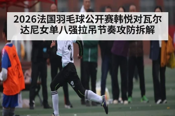 2026法国羽毛球公开赛韩悦对瓦尔达尼女单八强拉吊节奏攻防拆解